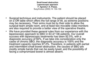 Small bowel obstruction Laparoscopic approach F. Agresta,1 A. Piazza, Surg Endosc (2000) 14: 154–156 Surgical technique and instruments. The patient should be placed on a OR table which offers the full range of tilt, as extreme positions may be necessary. Their arms must be by their side to allow the surgical team ample room, and at least two movable video monitors are also required to provide a better view of the operative theatre.  We have provided these general rules from our experience with the laparoscopic approach to SBO in 63 of 136 patients. Our overall success with laparoscopic treatments has been 82.5%, with a diagnostic accuracy of 92%. If we take into consideration only the cases of chronic SBO, the diagnostic accuracy is 100% and the treatment capacity reaches 97.2%. Therefore, in patients with partial and intermittent small bowel obstruction, the causes of SBO are mostly simple bands that can be easily lysed, and the possibility of facing a compromized bowel is almost absent. 