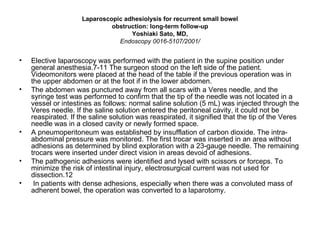 Laparoscopic adhesiolysis for recurrent small bowel obstruction: long-term follow-up Yoshiaki Sato, MD, Endoscopy 0016-5107/2001/ Elective laparoscopy was performed with the patient in the supine position under general anesthesia.7-11 The surgeon stood on the left side of the patient. Videomonitors were placed at the head of the table if the previous operation was in the upper abdomen or at the foot if in the lower abdomen.  The abdomen was punctured away from all scars with a Veres needle, and the syringe test was performed to confirm that the tip of the needle was not located in a vessel or intestines as follows: normal saline solution (5 mL) was injected through the Veres needle. If the saline solution entered the peritoneal cavity, it could not be reaspirated. If the saline solution was reaspirated, it signified that the tip of the Veres needle was in a closed cavity or newly formed space. A pneumoperitoneum was established by insufflation of carbon dioxide. The intra-abdominal pressure was monitored. The first trocar was inserted in an area without adhesions as determined by blind exploration with a 23-gauge needle. The remaining trocars were inserted under direct vision in areas devoid of adhesions. The pathogenic adhesions were identified and lysed with scissors or forceps. To minimize the risk of intestinal injury, electrosurgical current was not used for dissection.12 In patients with dense adhesions, especially when there was a convoluted mass of adherent bowel, the operation was converted to a laparotomy. 