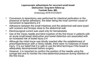 Laparoscopic adhesiolysis for recurrent small bowel obstruction: long-term follow-up Yoshiaki Sato, MD, Endoscopy 0016-5107/2001/ Conversion to laparotomy was performed for intestinal perforation or the presence of dense adhesions, the latter being the most common cause of conversion to laparotomy.2-4  Adhesions between the small intestines and the abdominal wall were lysed with scissors and forceps close to the abdominal wall.  Electrosurgical current was used only for hematostatis.  Use of the Veres needle and blind insertion of the first trocar in patients with an acute small bowel obstruction and bowel distention are associated with an increased risk of bowel injury.2-4 Although the initial trocar was blindly inserted after the establishment of pneumoperitoneum with a Veres needle, there were no instances of bowel injury. It is our belief that it is safe to use the blind technique if the bowel is adequately decompressed before surgery.  However, it is important to confirm the position of the needle using the syringe test and to monitor the intra-abdominal pressure during insertion of the first trocar. 