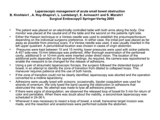Laparoscopic management of acute small bowel obstruction B. Kirshtein1 , A. Roy-Shapira1, L. Lantsberg1, E. Avinoach1 and S. Mizrahi1  Surgical Endoscopy© Springer-Verlag 2005 The patient was placed on an electrically controlled table with both arms along the body. One monitor was placed at the caudal end of the table and the second on the patients right side.  Either the Hasson technique or a Veress needle was used to establish the pneumoperitoneum depending on the individual surgeons preference. In either case, the initial port was placed as far away as possible from previous scars. If a Veress needle was used, it was usually inserted in the left upper quadrant. A periumbilical location was chosen in cases of virgin abdomen. Pressures were kept between 10 and 15 mmHg; lower pressures were used with sicker patients. A 45? side-view 10-mm telescope was preferred. After thorough examination of the peritoneal cavity, additional 5- or 10-mm ports were inserted under direct vision. The location of the additional ports depended on the operative findings. As required, the camera was repositioned to enable the viewpoint to be changed for the release of adhesions. Using a pair of atraumatic laparoscopic forceps, the surgeon followed the distended loops of bowel, in an attempt to identify the zone of transition from dilated to collapsed loops. This maneuver requires patience and the use of both hands.  If the zone of transition could not be clearly identified, laparoscopy was aborted and the operation converted to a midline laparotomy.  Adhesions were usually lysed with scissors; occasionally, bipolar coagulation was used for strands of omentum. We only lysed the band causing the obstruction or adhesions that obstructed the view. No attempt was made to lyse all adhesions present. If there were signs of strangulation, we observed the released loop of bowel for 5 min for return of color and peristalsis. When there was doubt about the viability, a second-look laparoscopy was scheduled in 24-36 h.  Whenever it was necessary to resect a loop of bowel, a small, transverse target incision was made, and the resection and anastomosis were performed outside the abdomen. 