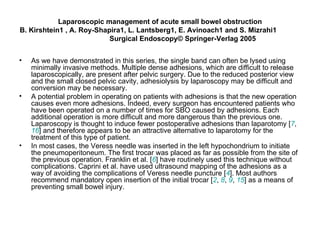 Laparoscopic management of acute small bowel obstruction B. Kirshtein1 , A. Roy-Shapira1, L. Lantsberg1, E. Avinoach1 and S. Mizrahi1  Surgical Endoscopy© Springer-Verlag 2005 As we have demonstrated in this series, the single band can often be lysed using minimally invasive methods. Multiple dense adhesions, which are difficult to release laparoscopically, are present after pelvic surgery. Due to the reduced posterior view and the small closed pelvic cavity, adhesiolysis by laparoscopy may be difficult and conversion may be necessary. A potential problem in operating on patients with adhesions is that the new operation causes even more adhesions. Indeed, every surgeon has encountered patients who have been operated on a number of times for SBO caused by adhesions. Each additional operation is more difficult and more dangerous than the previous one. Laparoscopy is thought to induce fewer postoperative adhesions than laparotomy [ 7 ,  16 ] and therefore appears to be an attractive alternative to laparotomy for the treatment of this type of patient.  In most cases, the Veress needle was inserted in the left hypochondrium to initiate the pneumoperitoneum. The first trocar was placed as far as possible from the site of the previous operation. Franklin et al. [ 6 ] have routinely used this technique without complications. Caprini et al. have used ultrasound mapping of the adhesions as a way of avoiding the complications of Veress needle puncture [ 4 ]. Most authors recommend mandatory open insertion of the initial trocar [ 2 ,  8 ,  9 ,  15 ] as a means of preventing small bowel injury.  