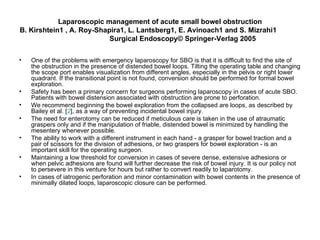 Laparoscopic management of acute small bowel obstruction B. Kirshtein1 , A. Roy-Shapira1, L. Lantsberg1, E. Avinoach1 and S. Mizrahi1  Surgical Endoscopy© Springer-Verlag 2005 One of the problems with emergency laparoscopy for SBO is that it is difficult to find the site of the obstruction in the presence of distended bowel loops. Tilting the operating table and changing the scope port enables visualization from different angles, especially in the pelvis or right lower quadrant. If the transitional point is not found, conversion should be performed for formal bowel exploration.  Safety has been a primary concern for surgeons performing laparoscopy in cases of acute SBO. Patients with bowel distension associated with obstruction are prone to perforation.  We recommend beginning the bowel exploration from the collapsed are loops, as described by Bailey et al. [ 2 ], as a way of preventing incidental bowel injury.  The need for enterotomy can be reduced if meticulous care is taken in the use of atraumatic graspers only and if the manipulation of friable, distended bowel is minimized by handling the mesentery whenever possible.  The ability to work with a different instrument in each hand - a grasper for bowel traction and a pair of scissors for the division of adhesions, or two graspers for bowel exploration - is an important skill for the operating surgeon.  Maintaining a low threshold for conversion in cases of severe dense, extensive adhesions or when pelvic adhesions are found will further decrease the risk of bowel injury. It is our policy not to persevere in this venture for hours but rather to convert readily to laparotomy.  In cases of iatrogenic perforation and minor contamination with bowel contents in the presence of minimally dilated loops, laparoscopic closure can be performed. 