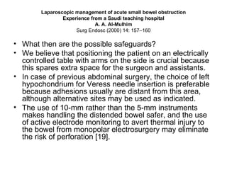 Laparoscopic management of acute small bowel obstruction Experience from a Saudi teaching hospital A. A. Al-Mulhim Surg Endosc (2000) 14: 157–160 What then are the possible safeguards?  We believe that positioning the patient on an electrically controlled table with arms on the side is crucial because this spares extra space for the surgeon and assistants.  In case of previous abdominal surgery, the choice of left hypochondrium for Veress needle insertion is preferable because adhesions usually are distant from this area, although alternative sites may be used as indicated.  The use of 10-mm rather than the 5-mm instruments makes handling the distended bowel safer, and the use of active electrode monitoring to avert thermal injury to the bowel from monopolar electrosurgery may eliminate the risk of perforation [19]. 
