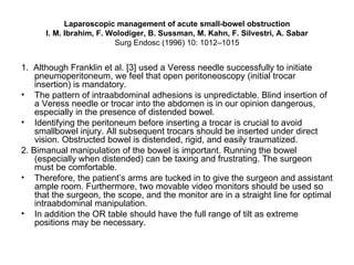 Laparoscopic management of acute small-bowel obstruction I. M. Ibrahim, F. Wolodiger, B. Sussman, M. Kahn, F. Silvestri, A. Sabar Surg Endosc (1996) 10: 1012–1015 1.  Although Franklin et al. [3] used a Veress needle successfully to initiate pneumoperitoneum, we feel that open peritoneoscopy (initial trocar insertion) is mandatory. The pattern of intraabdominal adhesions is unpredictable. Blind insertion of a Veress needle or trocar into the abdomen is in our opinion dangerous, especially in the presence of distended bowel.  Identifying the peritoneum before inserting a trocar is crucial to avoid smallbowel injury. All subsequent trocars should be inserted under direct vision. Obstructed bowel is distended, rigid, and easily traumatized. 2. Bimanual manipulation of the bowel is important. Running the bowel (especially when distended) can be taxing and frustrating. The surgeon must be comfortable. Therefore, the patient’s arms are tucked in to give the surgeon and assistant ample room. Furthermore, two movable video monitors should be used so that the surgeon, the scope, and the monitor are in a straight line for optimal intraabdominal manipulation.  In addition the OR table should have the full range of tilt as extreme positions may be necessary. 