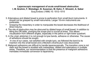 Laparoscopic management of acute small-bowel obstruction I. M. Ibrahim, F. Wolodiger, B. Sussman, M. Kahn, F. Silvestri, A. Sabar Surg Endosc (1996) 10: 1012–1015 3. Edematous and dilated bowel is prone to perforation from small blunt instruments. It should not be grasped by small instruments. Larger 10-mm instruments are preferable. Grasping the mesentery in order to manipulate the bowel decreases the likelihood of direct trauma. 4. The site of obstruction may be obscured by dilated loops of small bowel. In addition to tilting the OR table, changing the scope port is crucial at times. This allows visualization from different angles, especially in the pelvis or right lower quadrant. 5. In the virgin abdomen it is not enough to lyse bands, adhesive or otherwise. The cause of adhesions should be sought. In one of our cases, not satisfied with simple lysis, we followed the band to its insertion into the small bowel and a Meckel’s diverticulum was discovered. 6. Malignant adhesions are difficult to handle laparoscopically. The transition zone is not clear and the bowel is studded with metastases, dilated and edematous in multiple areas. Therefore, our recommendation is that the presence of malignant adhesions mandates immediate conversion to laparotomy. 