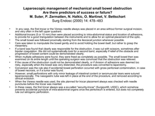 Laparoscopic management of mechanical small bowel obstruction Are there predictors of success or failure? M. Suter, P. Zermatten, N. Halkic, O. Martinet, V. Bettschart Surg Endosc (2000) 14: 478–483 In any case, the first trocar or the Veress needle always was placed in an area without former surgical incision, and very often in the left upper quadrant.  Additional trocars (5 or 10 mm) then were placed according to intra-abdominal status and location of adhesions, to provide for a good triangulation between the instruments and to allow for an optimal placement of the optic. The small bowel was followed proximally starting from the ileocecal junction whenever possible.  Care was taken to manipulate the bowel gently and to avoid holding the bowel itself, but rather to grasp the mesentery.  If a band was found that clearly was responsible for the obstruction, it was cut with scissors, sometimes after bipolar coagulation. We did not systematically look for a second band, especially if relief of the obstacle and progression of bowel content could be demonstrated clearly.  When multiple adhesions were found, they were freed as completely as possible. The small bowel then was examined on its entire length until the operating surgeon was convinced that the obstruction was relieved. If the cause of the obstruction could not be demonstrated clearly, or if division of adhesions was deemed too risky, especially when the bowel was very distended, the procedure was converted to laparotomy.  Conversion was the rule also if accidental bowel perforation occurred with gross peritoneal contamination, in case of bowel necrosis, or if a tumor was found. However, small perforations with only minor leakage of intestinal content or seromuscular tears were sutured laparoscopically. The nasogastric tube was left in place at the end of the procedure, and removed according to clinical evolution.  When the Veress needle was used, the site planned for trocar placement always was checked with needle punctures before the trocar was inserted. In these cases, the first trocar always was a so-called “security-trocar” (Surgiport®, USSC), which somehow prevents accidental puncture of intra-abdominal organs once the peritoneum is entered, but does not completely rule out iatrogenic perforation. 