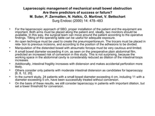 Laparoscopic management of mechanical small bowel obstruction Are there predictors of success or failure? M. Suter, P. Zermatten, N. Halkic, O. Martinet, V. Bettschart Surg Endosc (2000) 14: 478–483 For the laparoscopic approach of SBO, proper installation of the patient and the equipment are important. Both arms must be placed along the patient and, ideally, two monitors should be available. In this way, the surgical team can move around the patient according to the operative findings. Tilting of the operating table can be useful for adequate exposure.  An open technique must be used to create the pneumoperitoneum. The trocars must be placed in rela- tion to previous incisions, and according to the position of the adhesions to be divided.  Manipulation of the distended bowel with atraumatic forceps must be very cautious and limited. A small bowel diameter exceeding 4 cm, as seen on the preoperative plain abdominal film, predicted an increased risk of conversion in this study. This is not surprising, because the working space in the abdominal cavity is considerably reduced as dilation of the intestinal loops increases.  Additionally, intestinal fragility increases with distension and makes accidental perforation more likely. Others consider only patients with moderate intestinal distension as candidates for laparoscopy [6, 8, 12, 20]. In the current study, 24 patients with a small bowel diameter exceeding 4 cm, including 11 with a diameter exceeding 5 cm, have been successfully treated without conversion. On the basis of these results, we still consider laparoscopy in patients with important dilation, but set a lower threshold for conversion. 