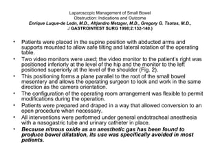 Laparoscopic Management of Small Bowel Obstruction: Indications and Outcome Enrique Luque-de Ledn, M.D., Altjandro Metzger, M.D., Gregory G. Tsotos, M.D., J  GASTROINTEST SURG 1998;2:132-140.) Patients were placed in the supine position with abducted arms and supports mounted to allow safe tilting and lateral rotation of the operating table.  Two video monitors were used; the video monitor to the patient’s right was positioned inferiorly at the level of the hip and the monitor to the left positioned superiorly at the level of the shoulder (Fig. 2).  This positioning forms a plane parallel to the root of the small bowel mesentery and allows the operating surgeon to look and work in the same direction as the camera orientation.  The configuration of the operating room arrangement was flexible to permit modifications during the operation. Patients were prepared and draped in a way that allowed conversion to an open procedure when necessary. All interventions were performed under general endotracheal anesthesia with a nasogastric tube and urinary catheter in place.  Because nitrous oxide as an anesthetic gas has been found to produce bowel dilatation, its use was specifically avoided in most patients.  