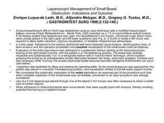 Laparoscopic Management of Small Bowel Obstruction: Indications and Outcome Enrique Luque-de Ledn, M.D., Altjandro Metzger, M.D., Gregory G. Tsotos, M.D., J  GASTROINTEST SURG 1998;2:132-140.) A pneumoperitoneum  (15  cm HzO) was established using an open technique with a modified Hasson-type4 balloon cannula (Origin Medsystems Inc., Menlo Park, Calif.) inserted via a 1.5 cm periumbilical vertical incision. A 30-degree angled-view laparoscope was used, and twoadditional 5 mm trocars, introduced under direct vision, were usually placed in the right upper and left lower quadrants (see Fig. 2). A fourth or rarely a fifth trocar was required to allow better retraction, improve visualization, or facilitate intraperitoneal adhesiolysis in a few cases. Adhesions to the anterior abdominal wall were dissected using scissors, electrocautery hook, or blunt avulsion and the operation proceeded until  complete  visualization of the small bowel could be obtained. Evaluation of the entire jejunoileum was attempted in a systematic fashion starting at the ileocecal junction, looking at the right (lower) monitor, with the patient in a Trendelenburg position. The bowel was carefully inspected and systematically “run” in a retrograde fashion with a “hand-to-hand” technique, which involved grasping the bowel by its antimesenteric border alternately between two large, atraumatic graspers. Extreme care was necessary while “running” the acutely obstructed bowel because traumatic iatrogenie enterotomies can occur (see below). Inspection was facilitated by tilting and rotating the operating table. As the proximal jejunum was approached, the patient was placed in a reverse Trendelenburg position, and visualization shifted to the left-sided (upper) monitor.  We considered this systematic exploration of the  entire  jejtmoileum an essential part of the procedure such that when complete inspection of the small bowel was not feasible, conversion to an open procedure was strongly considered.  Use of a 5 mm laparoscope placed through one of the lateral 5 mm trocars was often necessary to obtain a better view of certain regions. When adhesions or obstructing bands were encountered, they were usually lysed with scissors, thereby avoiding potential thermal injury to adjacent bowel.  