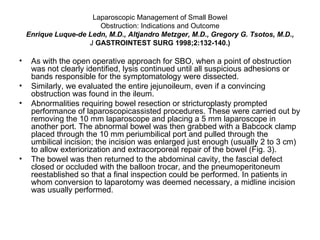 Laparoscopic Management of Small Bowel Obstruction: Indications and Outcome Enrique Luque-de Ledn, M.D., Altjandro Metzger, M.D., Gregory G. Tsotos, M.D., J  GASTROINTEST SURG 1998;2:132-140.) As with the open operative approach for SBO, when a point of obstruction was not clearly identified, lysis continued until all suspicious adhesions or bands responsible for the symptomatology were dissected. Similarly, we evaluated the entire jejunoileum, even if a convincing obstruction was found in the ileum. Abnormalities requiring bowel resection or stricturoplasty prompted performance of laparoscopicassisted procedures. These were carried out by removing the 10 mm laparoscope and placing a 5 mm laparoscope in another port. The abnormal bowel was then grabbed with a Babcock clamp placed through the 10 mm periumbilical port and pulled through the umbilical incision; the incision was enlarged just enough (usually 2 to 3 cm) to allow exteriorization and extracorporeal repair of the bowel (Fig. 3).  The bowel was then returned to the abdominal cavity, the fascial defect closed or occluded with the balloon trocar, and the pneumoperitoneum reestablished so that a final inspection could be performed. In patients in whom conversion to laparotomy was deemed necessary, a midline incision was usually performed. 