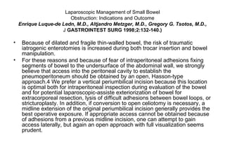 Laparoscopic Management of Small Bowel Obstruction: Indications and Outcome Enrique Luque-de Ledn, M.D., Altjandro Metzger, M.D., Gregory G. Tsotos, M.D., J  GASTROINTEST SURG 1998;2:132-140.) Because of dilated and fragile thin-walled bowel, the risk of traumatic iatrogenic enterotomies is increased during both trocar insertion and bowel manipulation. For these reasons and because of fear of intraperitoneal adhesions fixing segments of bowel to the undersurface of the abdominal wall, we strongly believe that access into the peritoneal cavity to establish the pneumoperitoneum should be obtained by an open, Hasson-type approach.4 We prefer a vertical periumbilical incision because this location is optimal both for intraperitoneal inspection during evaluation of the bowel and for potential laparoscopic-assiste exteriorization of bowel for extracorporeal resection, lysis of difficult adhesions between bowel loops, or stricturoplasty. In addition, if conversion to open celiotomy is necessary, a midline extension of the original periumbilical incision generally provides the best operative exposure. If appropriate access cannot be obtained because of adhesions from a previous midline incision, one can attempt to gain access laterally, but again an open approach with full visualization seems prudent. 