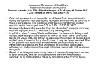 Laparoscopic Management of Small Bowel Obstruction: Indications and Outcome Enrique Luque-de Ledn, M.D., Altjandro Metzger, M.D., Gregory G. Tsotos, M.D., J  GASTROINTEST SURG 1998;2:132-140.) Overzealous retraction of thin-walled small bowel fixed intraperitoneally during manipulation may also lead to iatrogenic enterotomies as occurred in three of our patients. The incidence of iatrogenic enterotomies in other reported series has ranged from 3 % to 2 1% .10J2J5,17,18,20  Nontraumatic bowel clamps rather than the “dissecting” graspers commonly used during laparoscopic cholecystectomy are suggested. In addition, when “running” the bowel between the two manipulating bowel clamps,  both  clamps should remain in view at all times. When one clamp leaves the visual field, it is difficult to appreciate the amount of traction being applied; also, if an enterotomy should occur, it may not be appreciated. One of our patients was readmitted several weeks postoperatively with an intraperitoneal abscess. He had undergone an extensive laparoscopic adhesiolysis, and presumably a small enterotomy was made that we did not recognize. Repair of an iatrogenic enterotomy does not necessarily require conversion to open celiotomy and can be accomplished either by intracorporeal suturing’* or by extracorporeal repair by exteriorizing the involved bowel. 