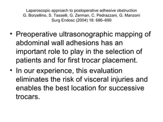 Laparoscopic approach to postoperative adhesive obstruction G. Borzellino, S. Tasselli, G. Zerman, C. Pedrazzani, G. Manzoni Surg Endosc (2004) 18: 686–690 Preoperative ultrasonographic mapping of abdominal wall adhesions has an important role to play in the selection of patients and for first trocar placement. In our experience, this evaluation eliminates the risk of visceral injuries and enables the best location for successive trocars. 