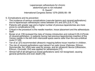 Laparoscopic adhesiolysis for chronic abdominal pain is not indicated D. Swank* International Congress Series 1279 (2005) 85– 89 5. Complications and its prevention The incidence of serious complications (vascular lesions and visceral perforations) due to laparoscopic adhesiolysis varies between 5% and 25% [3,8,17,18].  Patients with greater age and a higher number of previous laparotomies are more prone to complications [18]. Critical in the procedure is the needle insertion, trocar placement and the adhesiolysis itself.  Bonjer et al. [19] reviewed the risks of Veress introduction and noticed 0.05–0.2%risk of visceral perforation. In patients having had previous laparotomies insertion of the Veress needle in the left ninth intercostal space seems safer than the sub-umbilical route [17,20].  Tan et al. [21] recommended ultrasonic mapping before trocar insertion in children.  The risk of visceral perforations was halved if an optic trocar (Optiview, Ethicon, Sommerville, NJ, USA) was used for access, and an ultrasonic device (Ultracision, Ethicon, Cincinatti, OH) was applied for adhesiolysis [17].  Almost half of all iatrogenous bowel perforations were not recognised, causing general peritonitis and even death [18]. 