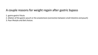 A couple reasons for weight regain after gastric bypass
1. gastro-gastric fistula
2. dilation of the gastric pouch or the ...