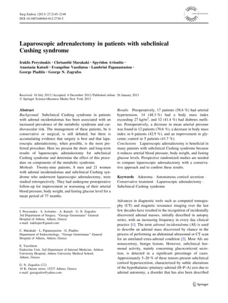 Laparoscopic adrenalectomy in patients with subclinical
Cushing syndrome
Iraklis Perysinakis • Chrisanthi Marakaki • Spyridon Avlonitis •
Anastasia Katseli • Evangeline Vassilatou • Lambrini Papanastasiou •
George Piaditis • George N. Zografos
Received: 18 July 2012 / Accepted: 4 December 2012 / Published online: 26 January 2013
Ó Springer Science+Business Media New York 2013
Abstract
Background Subclinical Cushing syndrome in patients
with adrenal incidentalomas has been associated with an
increased prevalence of the metabolic syndrome and car-
diovascular risk. The management of these patients, be it
conservative or surgical, is still debated, but there is
accumulating evidence that surgery is best and that lapa-
roscopic adrenalectomy, when possible, is the most pre-
ferred procedure. Here we present the short- and long-term
results of laparoscopic adrenalectomy for subclinical
Cushing syndrome and determine the effect of this proce-
dure on components of the metabolic syndrome.
Methods Twenty-nine patients, 8 men and 21 women
with adrenal incidentalomas and subclinical Cushing syn-
drome who underwent laparoscopic adrenalectomy, were
studied retrospectively. They had undergone postoperative
follow-up for improvement or worsening of their arterial
blood pressure, body weight, and fasting glucose level for a
mean period of 77 months.
Results Preoperatively, 17 patients (58.6 %) had arterial
hypertension, 14 (48.3 %) had a body mass index
exceeding 27 kg/m2
, and 12 (41.4 %) had diabetes melli-
tus. Postoperatively, a decrease in mean arterial pressure
was found in 12 patients (70.6 %), a decrease in body mass
index in 6 patients (42.9 %), and an improvement in gly-
cemic control in 5 patients (41.7 %).
Conclusions Laparoscopic adrenalectomy is beneﬁcial in
many patients with subclinical Cushing syndrome because
it reduces arterial blood pressure, body weight, and fasting
glucose levels. Prospective randomized studies are needed
to compare laparoscopic adrenalectomy with a conserva-
tive approach and to conﬁrm these results.
Keywords Adenoma Á Autonomous cortisol secretion Á
Conservative treatment Á Laparoscopic adrenalectomy Á
Subclinical Cushing syndrome
Advances in diagnostic tools such as computed tomogra-
phy (CT) and magnetic resonance imaging over the last
few decades have resulted in the recognition of incidentally
discovered adrenal masses, initially described in autopsy
series, with an increasing frequency in every day clinical
practice [1]. The term adrenal incidentaloma (AI) is used
to describe an adrenal mass discovered by chance in the
process of performing an abdominal ultrasound or CT scan
for an unrelated extra-adrenal condition [2]. Most AIs are
nonsecretory, benign lesions. However, subclinical hor-
monal activity, mainly concerning glucocorticoid secre-
tion, is detected in a signiﬁcant percentage of cases.
Approximately 5–20 % of these tumors present subclinical
cortisol hypersecretion, characterized by subtle alterations
of the hypothalamic–pituitary–adrenal (H–P–A) axis due to
adrenal autonomy, a disorder that has also been described
I. Perysinakis Á S. Avlonitis Á A. Katseli Á G. N. Zografos
3rd Department of Surgery, ‘‘George Gennimatas’’ General
Hospital of Athens, Athens, Greece
e-mail: iraklisper@gmail.com
C. Marakaki Á L. Papanastasiou Á G. Piaditis
Department of Endocrinology, ‘‘George Gennimatas’’ General
Hospital of Athens, Athens, Greece
E. Vassilatou
Endocrine Unit, 2nd Department of Internal Medicine, Attikon
University Hospital, Athens University Medical School,
Athens, Greece
G. N. Zografos (&)
10 K. Ourani street, 15237 Athens, Greece
e-mail: gnzografos@yahoo.com
123
Surg Endosc (2013) 27:2145–2148
DOI 10.1007/s00464-012-2730-5
and Other Interventional Techniques
 