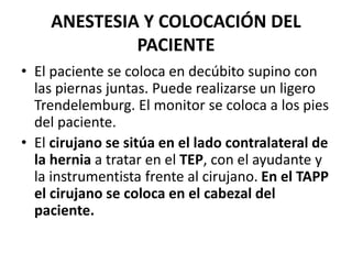 ANESTESIA Y COLOCACIÓN DEL
PACIENTE
• El paciente se coloca en decúbito supino con
las piernas juntas. Puede realizarse un ligero
Trendelemburg. El monitor se coloca a los pies
del paciente.
• El cirujano se sitúa en el lado contralateral de
la hernia a tratar en el TEP, con el ayudante y
la instrumentista frente al cirujano. En el TAPP
el cirujano se coloca en el cabezal del
paciente.
 