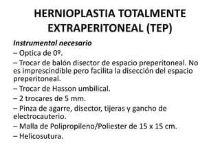 HERNIOPLASTIA TOTALMENTE
EXTRAPERITONEAL (TEP)
Instrumental necesario
– Optica de 0º.
– Trocar de balón disector de espacio preperitoneal. No
es imprescindible pero facilita la disección del espacio
preperitoneal.
– Trocar de Hasson umbilical.
– 2 trocares de 5 mm.
– Pinza de agarre, disector, tijeras y gancho de
electrocauterio.
– Malla de Polipropileno/Poliester de 15 x 15 cm.
– Helicosutura.
 