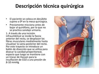 Descripción técnica quirúrgica
• El paciente se coloca en decúbito
supino a 0º en la mesa quirúrgica.
• Previamente micciona antes de
bajar al quirófano, por lo que no
se practica sondaje urinario.
1. A través de una incisión
infraumbilical se incide la fascia
anterior del recto, se desplazan las
fibras musculares medialmente hasta
visualizar la vaina posterior del recto.
Por este trayecto se introduce un
balón de disección que se utiliza para
disecar la cavidad preperitoneal,
espacio que luego se mantiene con
un trocar de Hasson para la
insuflación de CO2 a una presión de
8-10 mmHg
 