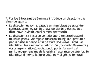 4. Por los 2 trocares de 5 mm se introduce un disector y una
pinza de agarre.
• La disección es roma, basada en maniobras de tracción-
contratracción, evitando el uso de bisturí eléctrico que
disminuye la visión en el campo operatorio.
• La disección se inicia en sentido latero-externo hasta el
músculo psoas, Sobrepasando el anillo inguinal profundo
por la parte superior, a fin de evitar los vasos ilíacos. Se
identifican los elementos del cordón (conducto Deferente y
vasos espermáticos), rechazando posteriormente el
peritoneo por encima de la espina ilíaca antero-superior. Se
identifica el nervio fémoro-cutáneo y el génito-femoral
 