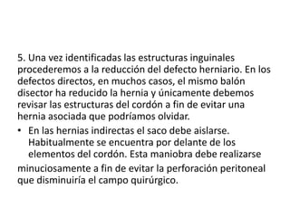 5. Una vez identificadas las estructuras inguinales
procederemos a la reducción del defecto herniario. En los
defectos directos, en muchos casos, el mismo balón
disector ha reducido la hernia y únicamente debemos
revisar las estructuras del cordón a fin de evitar una
hernia asociada que podríamos olvidar.
• En las hernias indirectas el saco debe aislarse.
Habitualmente se encuentra por delante de los
elementos del cordón. Esta maniobra debe realizarse
minuciosamente a fin de evitar la perforación peritoneal
que disminuiría el campo quirúrgico.
 