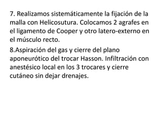 7. Realizamos sistemáticamente la fijación de la
malla con Helicosutura. Colocamos 2 agrafes en
el ligamento de Cooper y otro latero-externo en
el músculo recto.
8.Aspiración del gas y cierre del plano
aponeurótico del trocar Hasson. Infiltración con
anestésico local en los 3 trocares y cierre
cutáneo sin dejar drenajes.
 