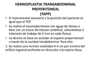 HERNIOPLASTIA TRANSABDOMINAL
PREPERITONEAL
(TAPP)
• El instrumental necesario y la posición del paciente es
igual que el TEP.
• Se realiza el neumoperitoneo con aguja de Veress o
bien con un trocar de Hasson umbilical, colocándose 2
tróocares de trabajo de 5 mm en cada flanco.
• La técnica se basa en acceder al espacio preperitoneal
a través de la cavidad intrabdominal. Para ello:
1. Se realiza una incisión ovaloidea 4-5 cm por encima del
orificio inguinal profundo en dirección a la espina ilíaca.
 