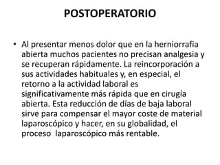 POSTOPERATORIO
• Al presentar menos dolor que en la herniorrafia
abierta muchos pacientes no precisan analgesia y
se recuperan rápidamente. La reincorporación a
sus actividades habituales y, en especial, el
retorno a la actividad laboral es
significativamente más rápida que en cirugía
abierta. Esta reducción de días de baja laboral
sirve para compensar el mayor coste de material
laparoscópico y hacer, en su globalidad, el
proceso laparoscópico más rentable.
 