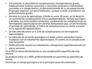 • Inicialmente se describieron complicaciones intraoperatorias graves,
habitualmente lesiones vasculares o viscerales (vesicales o intestinales)
asociadas a la inexperiencia y al desconocimiento de la vía preperitoneal.
En grupos expertos son poco habituales, aunque cuando se producen son
potencialmente graves.
• Durante la curva de aprendizaje, cifrada en unos 50 casos, se ha descrito
un aumento de complicaciones intra y postoperatorias, tiempo quirúrgico
y recidiva. Los meta-análisis existentes, comparando las complicaciones en
hernioplastia laparoscópica con abierta, demuestran que, un vez finalizado
el periodo de aprendizaje, el índice de complicaciones es similar o menor
en la reparación laparoscópica.
• Se han referido entre un 5-13% de complicaciones en hernioplastia
laparoscópica.
• La infección de la herida quirúrgica y el dolor crónico presentan menor
incidencia con el tratamiento laparoscópico. El seroma es la complicación
más frecuente.
• Habitualmente no precisa tratamiento y desaparece espontáneamente en
• pocas semanas.
En el TEP la rotura del peritoneo es una complicación específica de esta
técnica.
Se produce entre un 1-60%, preferentemente en pacientes ya operados de
hernia.
Disminuye el campo quirúrgico y es la principal causa de conversión.
 