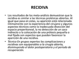 RECIDIVA
• Los resultados de los meta-análisis demuestran que la
recidiva es similar a las técnicas protésicas abiertas. Al
igual que pasa en estas, su aparición está relacionada
íntimamente con la experiencia del cirujano y algunos
aspectos técnicos como la inadecuada disección del
espacio preperitoneal, la no detección de un saco
indirecto o la colocación de una prótesis pequeña o
mal fijada son aspectos que pueden favorecer la
aparición de una recidiva.
• Técnica En grupos expertos las complicaciones y
recidivas son equiparables a la cirugía abierta,
disminuyendo el dolor postoperatorio y el periodo de
recuperación.
 
