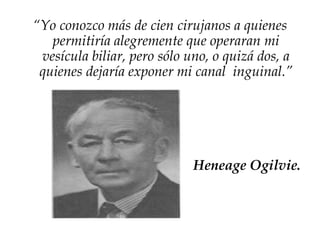 “Yo conozco más de cien cirujanos a quienes
permitiría alegremente que operaran mi
vesícula biliar, pero sólo uno, o quizá dos, a
quienes dejaría exponer mi canal inguinal.”
Heneage Ogilvie.
 