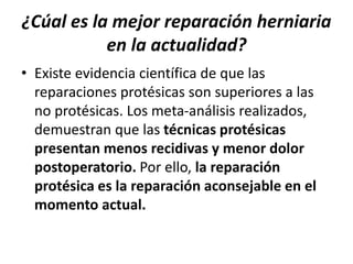 ¿Cúal es la mejor reparación herniaria
en la actualidad?
• Existe evidencia científica de que las
reparaciones protésicas son superiores a las
no protésicas. Los meta-análisis realizados,
demuestran que las técnicas protésicas
presentan menos recidivas y menor dolor
postoperatorio. Por ello, la reparación
protésica es la reparación aconsejable en el
momento actual.
 