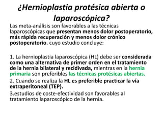 ¿Hernioplastia protésica abierta o
laparoscópica?
Las meta-análisis son favorables a las técnicas
laparoscópicas que presentan menos dolor postoperatorio,
más rápida recuperación y menos dolor crónico
postoperatorio. cuyo estudio concluye:
1. La hernioplastia laparoscópica (HL) debe ser considerada
como una alternativa de primer orden en el tratamiento
de la hernia bilateral y recidivada, mientras en la hernia
primaria son preferibles las técnicas protésicas abiertas.
2. Cuando se realiza la HL es preferible practicar la vía
extraperitoneal (TEP).
3.estudios de coste-efectividad son favorables al
tratamiento laparoscópico de la hernia.
 