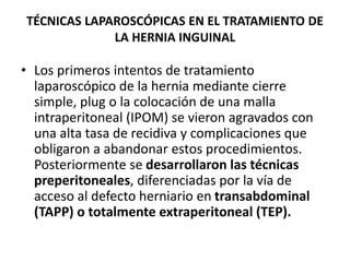 TÉCNICAS LAPAROSCÓPICAS EN EL TRATAMIENTO DE
LA HERNIA INGUINAL
• Los primeros intentos de tratamiento
laparoscópico de la hernia mediante cierre
simple, plug o la colocación de una malla
intraperitoneal (IPOM) se vieron agravados con
una alta tasa de recidiva y complicaciones que
obligaron a abandonar estos procedimientos.
Posteriormente se desarrollaron las técnicas
preperitoneales, diferenciadas por la vía de
acceso al defecto herniario en transabdominal
(TAPP) o totalmente extraperitoneal (TEP).
 