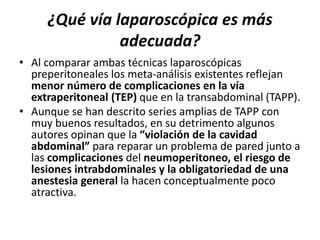 ¿Qué vía laparoscópica es más
adecuada?
• Al comparar ambas técnicas laparoscópicas
preperitoneales los meta-análisis existentes reflejan
menor número de complicaciones en la vía
extraperitoneal (TEP) que en la transabdominal (TAPP).
• Aunque se han descrito series amplias de TAPP con
muy buenos resultados, en su detrimento algunos
autores opinan que la “violación de la cavidad
abdominal” para reparar un problema de pared junto a
las complicaciones del neumoperitoneo, el riesgo de
lesiones intrabdominales y la obligatoriedad de una
anestesia general la hacen conceptualmente poco
atractiva.
 