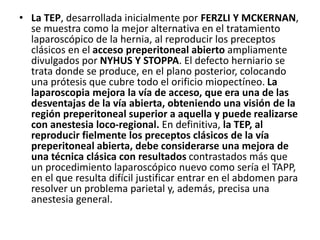 • La TEP, desarrollada inicialmente por FERZLI Y MCKERNAN,
se muestra como la mejor alternativa en el tratamiento
laparoscópico de la hernia, al reproducir los preceptos
clásicos en el acceso preperitoneal abierto ampliamente
divulgados por NYHUS Y STOPPA. El defecto herniario se
trata donde se produce, en el plano posterior, colocando
una prótesis que cubre todo el orificio miopectíneo. La
laparoscopia mejora la vía de acceso, que era una de las
desventajas de la vía abierta, obteniendo una visión de la
región preperitoneal superior a aquella y puede realizarse
con anestesia loco-regional. En definitiva, la TEP, al
reproducir fielmente los preceptos clásicos de la vía
preperitoneal abierta, debe considerarse una mejora de
una técnica clásica con resultados contrastados más que
un procedimiento laparoscópico nuevo como sería el TAPP,
en el que resulta difícil justificar entrar en el abdomen para
resolver un problema parietal y, además, precisa una
anestesia general.
 