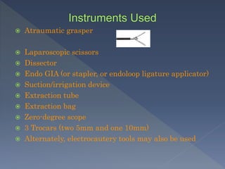  Atraumatic grasper
 Laparoscopic scissors
 Dissector
 Endo GIA (or stapler, or endoloop ligature applicator)
 Suction/irrigation device
 Extraction tube
 Extraction bag
 Zero-degree scope
 3 Trocars (two 5mm and one 10mm)
 Alternately, electrocautery tools may also be used
 