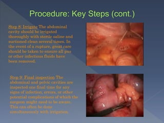 Step 8: Irrigate The abdominal
cavity should be irrigated
thoroughly with sterile saline and
suctioned clean several times. In
the event of a rupture, great care
should be taken to ensure all pus
or other infectious fluids have
been removed.
Step 9: Final inspection The
abdominal and pelvic cavities are
inspected one final time for any
signs of infection, errors, or other
potential complications of which the
surgeon might need to be aware.
This can often be done
simultaneously with irrigation.
 