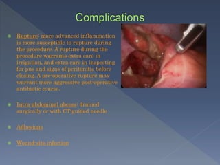  Rupture: more advanced inflammation
is more susceptible to rupture during
the procedure. A rupture during the
procedure warrants extra care in
irrigation, and extra care in inspecting
for pus and signs of peritonitis before
closing. A pre-operative rupture may
warrant more aggressive post-operative
antibiotic course.
 Intra-abdominal abcess: drained
surgically or with CT-guided needle
 Adhesions
 Wound-site infection
 