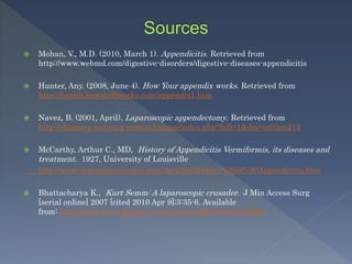  Mohan, V., M.D. (2010, March 1). Appendicitis. Retrieved from
http://www.webmd.com/digestive-disorders/digestive-diseases-appendicitis
 Hunter, Any. (2008, June 4). How Your appendix works. Retrieved from
http://health.howstuffworks.com/appendix1.htm
 Navez, B. (2001, April). Laparoscopic appendectomy. Retrieved from
http://chapters.websurg.com/technique/index.php?full=1&doi=ot02en213
 McCarthy, Arthur C., MD, History of Appendicitis Vermiformis, its diseases and
treatment. 1927, University of Louisville
http://www.innominatesociety.com/Articles/History%20of%20Appendicitis.htm
 Bhattacharya K., Kurt Semm: A laparoscopic crusader. J Min Access Surg
[serial online] 2007 [cited 2010 Apr 9];3:35-6. Available
from: http://www.journalofmas.com/text.asp?2007/3/1/35/30686
 