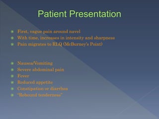  First, vague pain around navel
 With time, increases in intensity and sharpness
 Pain migrates to RLQ (McBurney’s Point)
 Nausea/Vomiting
 Severe abdominal pain
 Fever
 Reduced appetite
 Constipation or diarrhea
 “Rebound tenderness”
 