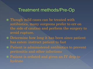  Though mild cases can be treated with
antibiotics, many surgeons prefer to err on
the side of caution and perform the surgery to
avoid rupture.
 Determine how long it has been since patient
has eaten; instruct patient to fast
 Patient is administered antibiotics to prevent
peritonitis and other infections
 Patient is sedated and given an IV drip to
hydrate
 
