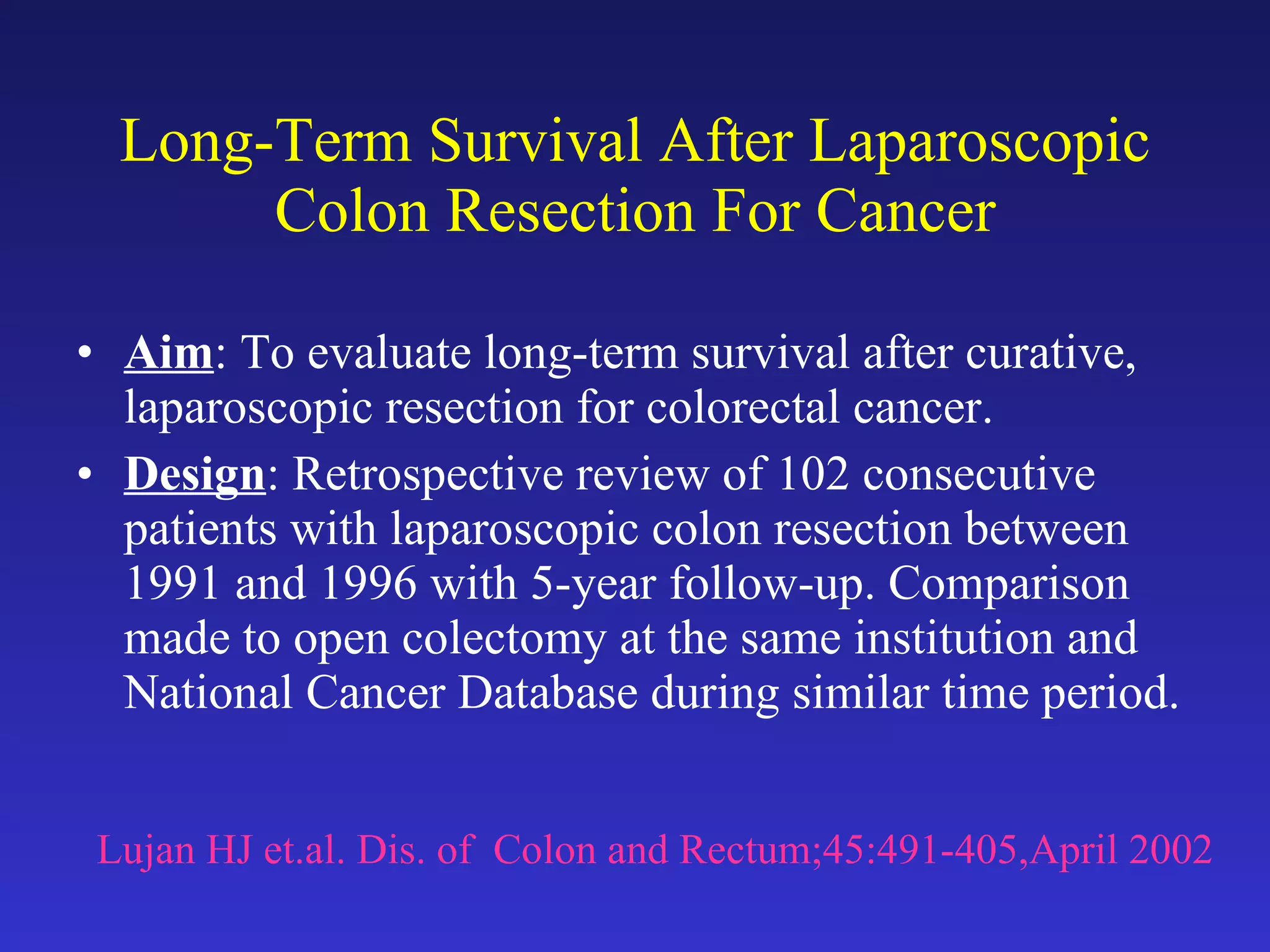 Long-Term Survival After Laparoscopic Colon Resection For Cancer Aim : To evaluate long-term survival after curative, laparoscopic resection for colorectal cancer. Design : Retrospective review of 102 consecutive patients with laparoscopic colon resection between 1991 and 1996 with 5-year follow-up. Comparison made to open colectomy at the same institution and National Cancer Database during similar time period. Lujan HJ et.al. Dis. of  Colon and Rectum;45:491-405,April 2002 