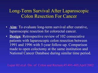 Long-Term Survival After Laparoscopic Colon Resection For Cancer Aim : To evaluate long-term survival after curative, laparoscopic resection for colorectal cancer. Design : Retrospective review of 102 consecutive patients with laparoscopic colon resection between 1991 and 1996 with 5-year follow-up. Comparison made to open colectomy at the same institution and National Cancer Database during similar time period. Lujan HJ et.al. Dis. of  Colon and Rectum;45:491-405,April 2002 