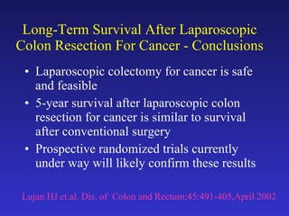 Long-Term Survival After Laparoscopic Colon Resection For Cancer - Conclusions Laparoscopic colectomy for cancer is safe and feasible 5-year survival after laparoscopic colon resection for cancer is similar to survival after conventional surgery Prospective randomized trials currently under way will likely confirm these results Lujan HJ et.al. Dis. of  Colon and Rectum;45:491-405,April 2002 