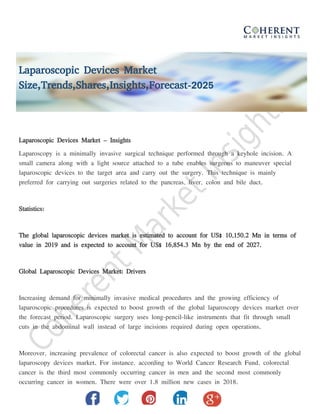 Laparoscopic Devices Market
Size,Trends,Shares,Insights,Forecast-2025
Laparoscopic Devices Market – Insights
Laparoscopy is a minimally invasive surgical technique performed through a keyhole incision. A
small camera along with a light source attached to a tube enables surgeons to maneuver special
laparoscopic devices to the target area and carry out the surgery. This technique is mainly
preferred for carrying out surgeries related to the pancreas, liver, colon and bile duct.
Statistics:
The global laparoscopic devices market is estimated to account for US$ 10,150.2 Mn in terms of
value in 2019 and is expected to account for US$ 16,854.3 Mn by the end of 2027.
Global Laparoscopic Devices Market: Drivers
Increasing demand for minimally invasive medical procedures and the growing efficiency of
laparoscopic procedures is expected to boost growth of the global laparoscopy devices market over
the forecast period. Laparoscopic surgery uses long-pencil-like instruments that fit through small
cuts in the abdominal wall instead of large incisions required during open operations.
Moreover, increasing prevalence of colorectal cancer is also expected to boost growth of the global
laparoscopy devices market. For instance, according to World Cancer Research Fund, colorectal
cancer is the third most commonly occurring cancer in men and the second most commonly
occurring cancer in women. There were over 1.8 million new cases in 2018.
 