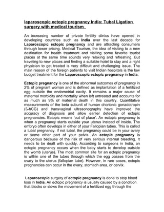 laparoscopic ectopic pregnancy India: Tubal Ligation
surgery with medical tourism

An increasing number of private fertility clinics have opened in
developing countries such as India over the last decade for
Laparoscopic ectopic pregnancy and are attracting consumers
through lower pricing. Medical Tourism, the idea of visiting to a new
destination for health treatment and visiting some favorite tourist
places at the same time sounds very relaxing and refreshing. But
traveling to new places and finding a suitable hotel to stay and a right
physician to get treated is very difficult and challenging issue. The
main reason of the foreign patients to visit Indian hospitals is the low
budget treatment for the Laparoscopic ectopic pregnancy in India.

Ectopic pregnancy is one of the abnormal outcomes of pregnancy in
2% of pregnant woman and is defined as implantation of a fertilized
egg outside the endometrial cavity. It remains a major cause of
maternal morbidity and mortality when left untreated and accounts for
as much as 9% of maternal death in this country. Quantitative
measurements of the beta subunit of human chorionic gonadotropin
(ß-hCG) and transvaginal ultrasonography have improved the
accuracy of diagnosis and allow earlier detection of ectopic
pregnancies. Ectopic means ‘out of place’. An ectopic pregnancy is
when a pregnancy starts outside your uterus instead of inside. The
embryo often develops in either of your Fallopian tubes. This is called
a tubal pregnancy. If not tubal, the pregnancy could be in your ovary
or some other part of your pelvis. An ectopic pregnancy is
dangerous because of the risk of very serious internal bleeding. It
needs to be dealt with quickly. According to surgeons in India, an
ectopic pregnancy occurs when the baby starts to develop outside
the womb (uterus). The most common site for an ectopic pregnancy
is within one of the tubes through which the egg passes from the
ovary to the uterus (fallopian tube). However, in rare cases, ectopic
pregnancies can occur in the ovary, stomach area, or cervix.


 Laparoscopic surgery of ectopic pregnancy is done to stop blood
loss in India. An ectopic pregnancy is usually caused by a condition
that blocks or slows the movement of a fertilized egg through the
 