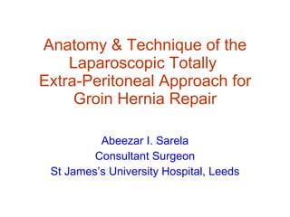 Anatomy & Technique of the Laparoscopic Totally  Extra-Peritoneal Approach for Groin Hernia Repair Abeezar I. Sarela Consultant Surgeon St James’s University Hospital, Leeds 