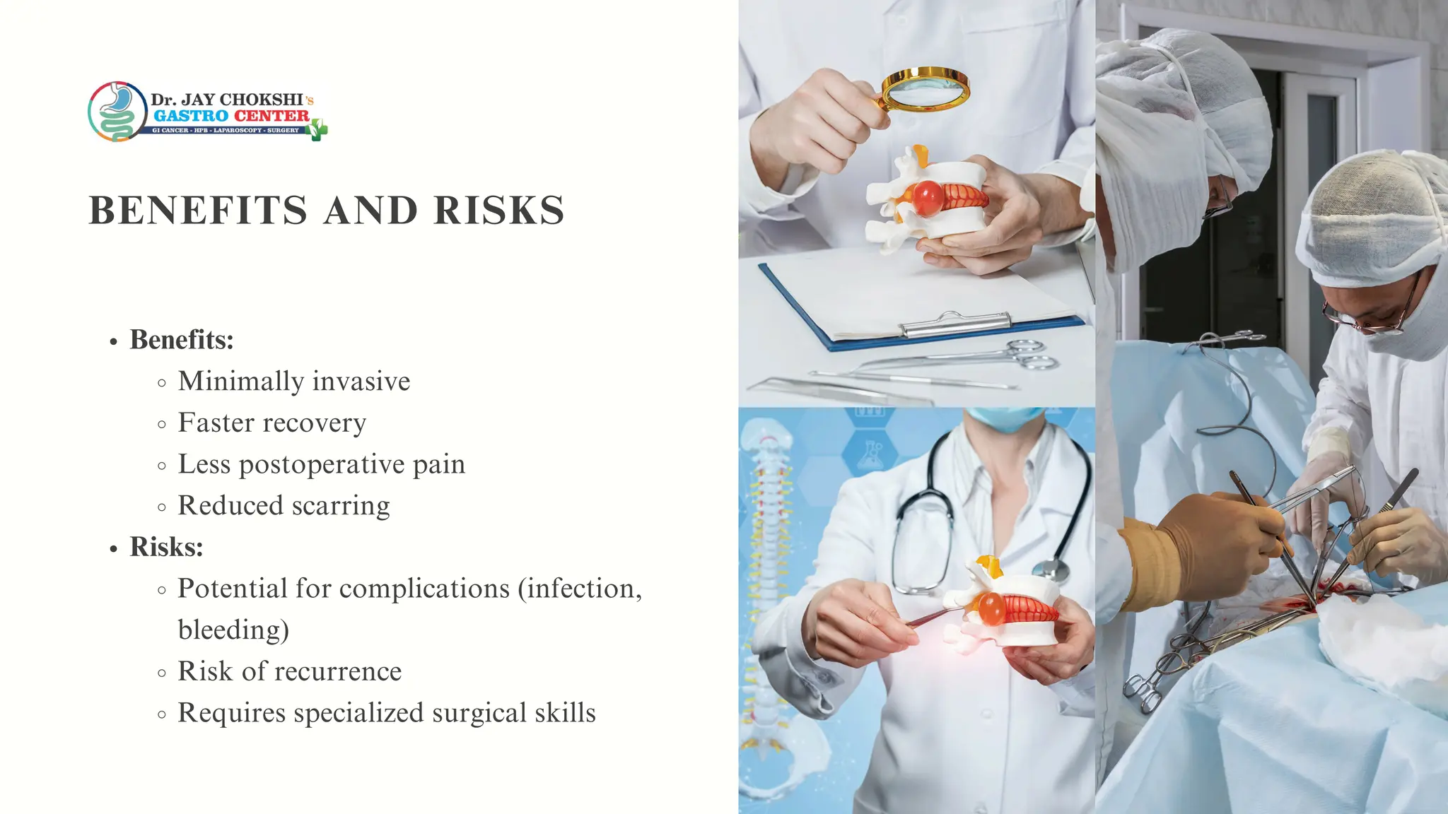 Benefits:
Minimally invasive
Faster recovery
Less postoperative pain
Reduced scarring
Risks:
Potential for complications (infection,
bleeding)
Risk of recurrence
Requires specialized surgical skills
BENEFITS AND RISKS