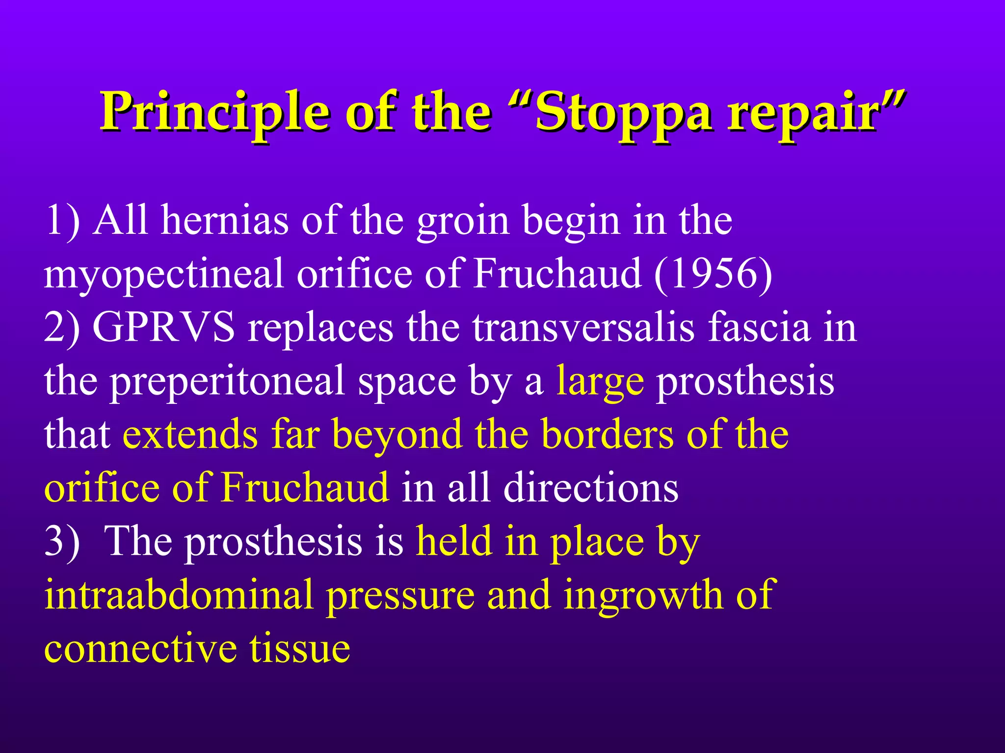 Principle of the “Stoppa repair”
1) All hernias of the groin begin in the
myopectineal orifice of Fruchaud (1956)
2) GPRVS replaces the transversalis fascia in
the preperitoneal space by a large prosthesis
that extends far beyond the borders of the
orifice of Fruchaud in all directions
3) The prosthesis is held in place by
intraabdominal pressure and ingrowth of
connective tissue
 